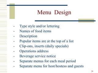 24
Menu Design
- Type style and/or lettering
- Names of food items
- Description
- Popular items are at the top of a list
- Clip-ons, inserts (daily specials)
- Operations address
- Beverage service notice
- Separate menus for each meal period
- Separate menu for host/hostess and guests
 