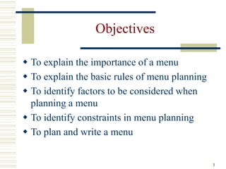 3
Objectives
 To explain the importance of a menu
 To explain the basic rules of menu planning
 To identify factors to be considered when
planning a menu
 To identify constraints in menu planning
 To plan and write a menu
 