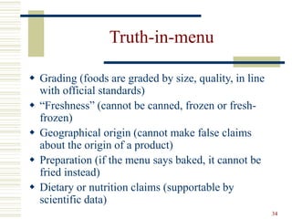 34
Truth-in-menu
 Grading (foods are graded by size, quality, in line
with official standards)
 “Freshness” (cannot be canned, frozen or fresh-
frozen)
 Geographical origin (cannot make false claims
about the origin of a product)
 Preparation (if the menu says baked, it cannot be
fried instead)
 Dietary or nutrition claims (supportable by
scientific data)
 