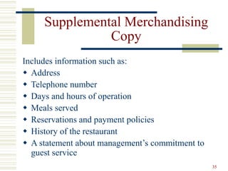 35
Supplemental Merchandising
Copy
Includes information such as:
 Address
 Telephone number
 Days and hours of operation
 Meals served
 Reservations and payment policies
 History of the restaurant
 A statement about management’s commitment to
guest service
 