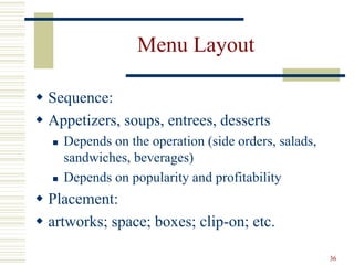 36
Menu Layout
 Sequence:
 Appetizers, soups, entrees, desserts
 Depends on the operation (side orders, salads,
sandwiches, beverages)
 Depends on popularity and profitability
 Placement:
 artworks; space; boxes; clip-on; etc.
 