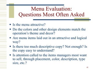 41
Menu Evaluation:
Questions Most Often Asked
 Is the menu attractive?
 Do the colors and other design elements match the
operation’s theme and decor?
 Are menu items laid out in an attractive and logical
way?
 Is there too much descriptive copy? Not enough? Is
the copy easy to understand?
 Is attention called to the items managers most want
to sell, through placement, color, description, type
size, etc.?
 