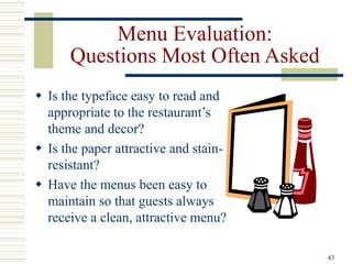 43
Menu Evaluation:
Questions Most Often Asked
 Is the typeface easy to read and
appropriate to the restaurant’s
theme and decor?
 Is the paper attractive and stain-
resistant?
 Have the menus been easy to
maintain so that guests always
receive a clean, attractive menu?
 
