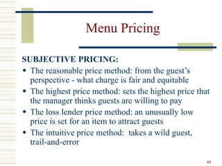 44
Menu Pricing
SUBJECTIVE PRICING:
 The reasonable price method: from the guest’s
perspective - what charge is fair and equitable
 The highest price method: sets the highest price that
the manager thinks guests are willing to pay
 The loss lender price method: an unusually low
price is set for an item to attract guests
 The intuitive price method: takes a wild guest,
trail-and-error
 