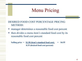 45
Menu Pricing
DESIRED FOOD COST PERCENTAGE PRICING
METHOD:
 manager determines a reasonable food cost percent
 then divides a menu item’s standard food cost by its
reasonable food cost percent
Selling price = $1.50 (item’s standard food cost) = $4.55
0.33 (desired food cost percent)
 