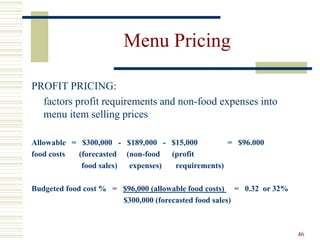 46
Menu Pricing
PROFIT PRICING:
factors profit requirements and non-food expenses into
menu item selling prices
Allowable = $300,000 - $189,000 - $15,000 = $96.000
food costs (forecasted (non-food (profit
food sales) expenses) requirements)
Budgeted food cost % = $96,000 (allowable food costs) = 0.32 or 32%
$300,000 (forecasted food sales)
 