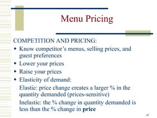 47
Menu Pricing
COMPETITION AND PRICING:
 Know competitor’s menus, selling prices, and
guest preferences
 Lower your prices
 Raise your prices
 Elasticity of demand:
Elastic: price change creates a larger % in the
quantity demanded (prices-sensitive)
Inelastic: the % change in quantity demanded is
less than the % change in price
 