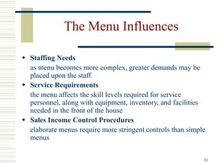 51
The Menu Influences
 Staffing Needs
as menu becomes more complex, greater demands may be
placed upon the staff
 Service Requirements
the menu affects the skill levels required for service
personnel, along with equipment, inventory, and facilities
needed in the front of the house
 Sales Income Control Procedures
elaborate menus require more stringent controls than simple
menus
 
