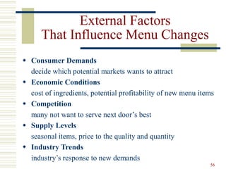 56
External Factors
That Influence Menu Changes
 Consumer Demands
decide which potential markets wants to attract
 Economic Conditions
cost of ingredients, potential profitability of new menu items
 Competition
many not want to serve next door’s best
 Supply Levels
seasonal items, price to the quality and quantity
 Industry Trends
industry’s response to new demands
 