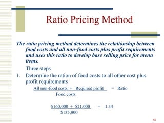 68
Ratio Pricing Method
The ratio pricing method determines the relationship between
food costs and all non-food costs plus profit requirements
and uses this ratio to develop base selling price for menu
items.
Three steps
1. Determine the ration of food costs to all other cost plus
profit requirements
All non-food costs + Required profit = Ratio
Food costs
$160,000 + $21,000 = 1.34
$135,000
 