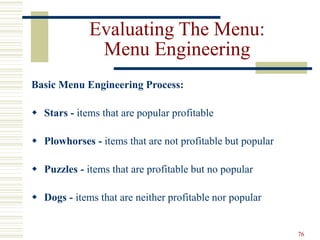 76
Evaluating The Menu:
Menu Engineering
Basic Menu Engineering Process:
 Stars - items that are popular profitable
 Plowhorses - items that are not profitable but popular
 Puzzles - items that are profitable but no popular
 Dogs - items that are neither profitable nor popular
 