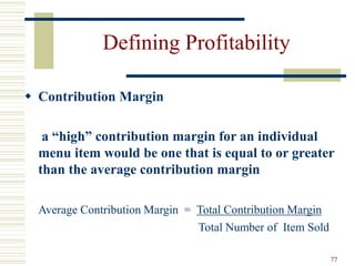 77
Defining Profitability
 Contribution Margin
a “high” contribution margin for an individual
menu item would be one that is equal to or greater
than the average contribution margin
Average Contribution Margin = Total Contribution Margin
Total Number of Item Sold
 