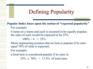78
Defining Popularity
Popular Index bases upon the notion of “expected popularity”
For example:
4 items on a menu and each is assumed to be equally popular,
the sales of each would be expected to be 25%
100% ÷ 4 = 25%
Menu engineering assumes that an item is popular if its sales
equal 70% of what is expected..
For example:
a food item is considered popular if its sales is:
25% x 70% = 17.5% of total sales
 
