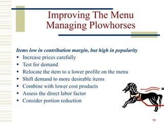 80
Improving The Menu
Managing Plowhorses
Items low in contribution margin, but high in popularity
 Increase prices carefully
 Test for demand
 Relocate the item to a lower profile on the menu
 Shift demand to more desirable items
 Combine with lower cost products
 Assess the direct labor factor
 Consider portion reduction
 