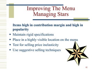 82
Improving The Menu
Managing Stars
Items high in contribution margin and high in
popularity
 Maintain rigid specifications
 Place in a highly visible location on the menu
 Test for selling price inelasticity
 Use suggestive selling techniques
 