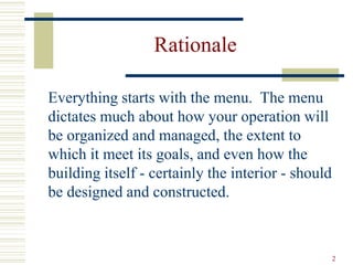 2
Rationale
Everything starts with the menu. The menu
dictates much about how your operation will
be organized and managed, the extent to
which it meet its goals, and even how the
building itself - certainly the interior - should
be designed and constructed.
 