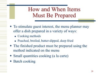 20
How and When Items
Must Be Prepared
 To stimulate guest interest, the menu planner may
offer a dish prepared in a variety of ways:
 Cooking methods
 Poached, broiled, batter-dipped, deep fried
 The finished product must be prepared using the
method indicated on the menu
 Small quantities cooking (a la carte)
 Batch cooking
 