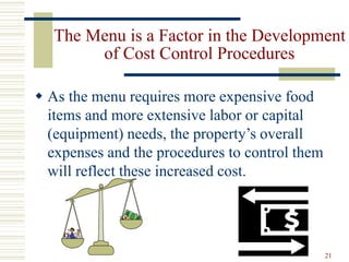 21
The Menu is a Factor in the Development
of Cost Control Procedures
 As the menu requires more expensive food
items and more extensive labor or capital
(equipment) needs, the property’s overall
expenses and the procedures to control them
will reflect these increased cost.
 