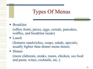26
Types Of Menus
 Breakfast
(offers fruits, juices, eggs, cereals, pancakes,
waffles, and breakfast meats)
 Lunch
(features sandwiches, soups, salads, specials;
usually lighter than dinner menu items)
 Dinner
(more elaborate, steaks, roasts, chicken, sea food
and pasta; wines, cocktails, etc..)
 