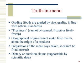 34
Truth-in-menu
 Grading (foods are graded by size, quality, in line
with official standards)
 “Freshness” (cannot be canned, frozen or fresh-
frozen)
 Geographical origin (cannot make false claims
about the origin of a product)
 Preparation (if the menu says baked, it cannot be
fried instead)
 Dietary or nutrition claims (supportable by
scientific data)
 