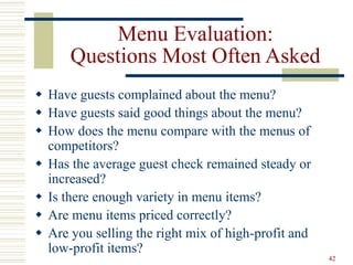 42
Menu Evaluation:
Questions Most Often Asked
 Have guests complained about the menu?
 Have guests said good things about the menu?
 How does the menu compare with the menus of
competitors?
 Has the average guest check remained steady or
increased?
 Is there enough variety in menu items?
 Are menu items priced correctly?
 Are you selling the right mix of high-profit and
low-profit items?
 