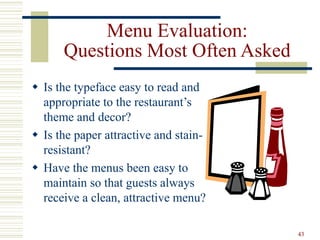 43
Menu Evaluation:
Questions Most Often Asked
 Is the typeface easy to read and
appropriate to the restaurant’s
theme and decor?
 Is the paper attractive and stain-
resistant?
 Have the menus been easy to
maintain so that guests always
receive a clean, attractive menu?
 