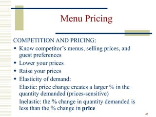 47
Menu Pricing
COMPETITION AND PRICING:
 Know competitor’s menus, selling prices, and
guest preferences
 Lower your prices
 Raise your prices
 Elasticity of demand:
Elastic: price change creates a larger % in the
quantity demanded (prices-sensitive)
Inelastic: the % change in quantity demanded is
less than the % change in price
 