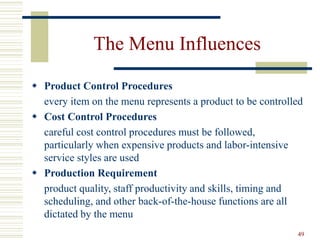 49
The Menu Influences
 Product Control Procedures
every item on the menu represents a product to be controlled
 Cost Control Procedures
careful cost control procedures must be followed,
particularly when expensive products and labor-intensive
service styles are used
 Production Requirement
product quality, staff productivity and skills, timing and
scheduling, and other back-of-the-house functions are all
dictated by the menu
 