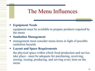 50
The Menu Influences
 Equipment Needs
equipment must be available to prepare products required by
the menu
 Sanitation Management
 management must consider menu items in light of possible
sanitation hazards
 Layout and Space Requirements
the physical space within which food production and service
take place - must be adequate for purchasing, receiving,
storing, issuing, producing, and serving every item on the
menu
 