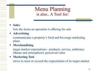 52
Menu Planning
is also.. A Tool for:
 Sales
lists the items an operation is offering for sale
 Advertising
communicates a property’s food and beverage marketing
plans
 Merchandising
target market expectations - products, service, ambience
(theme and atmosphere), perceived value
 Marketing Tool
strive to meet or exceed the expectations of its target market
 