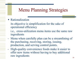 54
Menu Planning Strategies
 Rationalization
its objective is simplification for the sake of
operational efficiency
i.e., cross-utilization menu items use the same raw
ingredients
- Menu when carefully plan can be a streamlining of
the purchasing, receiving, storing, issuing,
production, and serving control points.
- High-quality convenience foods make it easier to
offer new items without having to buy additional
raw ingredients
 