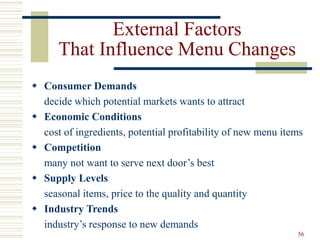 56
External Factors
That Influence Menu Changes
 Consumer Demands
decide which potential markets wants to attract
 Economic Conditions
cost of ingredients, potential profitability of new menu items
 Competition
many not want to serve next door’s best
 Supply Levels
seasonal items, price to the quality and quantity
 Industry Trends
industry’s response to new demands
 