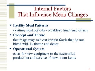 57
Internal Factors
That Influence Menu Changes
 Facility Meal Patterns
existing meal periods - breakfast, lunch and dinner
 Concept and Theme
the image may rule out certain foods that do not
blend with its theme and decor
 Operational System
costs for new equipment to the successful
production and service of new menu items
 