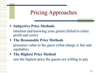 58
Pricing Approaches
 Subjective Price Methods
intuition and knowing your guests (failed to relate
profit and costs)
 The Reasonable Price Methods
presumes value to the guest (what charge is fair and
equitable)
 The Highest Price Method
sets the highest price the guests are willing to pay
 