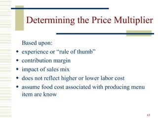 65
Determining the Price Multiplier
Based upon:
 experience or “rule of thumb”
 contribution margin
 impact of sales mix
 does not reflect higher or lower labor cost
 assume food cost associated with producing menu
item are know
 