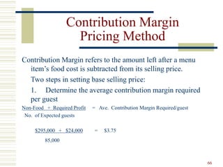 66
Contribution Margin
Pricing Method
Contribution Margin refers to the amount left after a menu
item’s food cost is subtracted from its selling price.
Two steps in setting base selling price:
1. Determine the average contribution margin required
per guest
Non-Food + Required Profit = Ave. Contribution Margin Required/guest
No. of Expected guests
$295,000 + $24,000 = $3.75
85,000
 