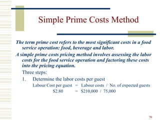 70
Simple Prime Costs Method
The term prime cost refers to the most significant costs in a food
service operation: food, beverage and labor.
A simple prime costs pricing method involves assessing the labor
costs for the food service operation and factoring these costs
into the pricing equation.
Three steps:
1. Determine the labor costs per guest
Labour Cost per guest = Labour costs / No. of expected guests
$2.80 = $210,000 / 75,000
 