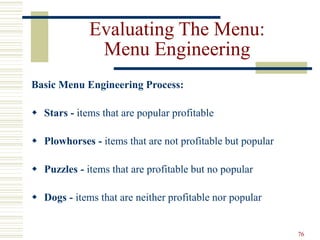 76
Evaluating The Menu:
Menu Engineering
Basic Menu Engineering Process:
 Stars - items that are popular profitable
 Plowhorses - items that are not profitable but popular
 Puzzles - items that are profitable but no popular
 Dogs - items that are neither profitable nor popular
 