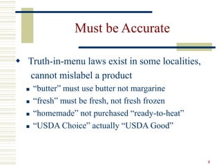 8
Must be Accurate
 Truth-in-menu laws exist in some localities,
cannot mislabel a product
 “butter” must use butter not margarine
 “fresh” must be fresh, not fresh frozen
 “homemade” not purchased “ready-to-heat”
 “USDA Choice” actually “USDA Good”
 