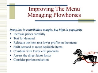 80
Improving The Menu
Managing Plowhorses
Items low in contribution margin, but high in popularity
 Increase prices carefully
 Test for demand
 Relocate the item to a lower profile on the menu
 Shift demand to more desirable items
 Combine with lower cost products
 Assess the direct labor factor
 Consider portion reduction
 