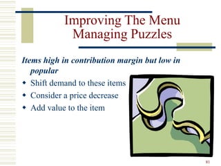 81
Improving The Menu
Managing Puzzles
Items high in contribution margin but low in
popular
 Shift demand to these items
 Consider a price decrease
 Add value to the item
 