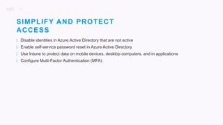 16
| Disable identities in Azure Active Directory that are not active
| Enable self-service password reset in Azure Active Directory
| Use Intune to protect data on mobile devices, desktop computers, and in applications
| Configure Multi-Factor Authentication (MFA)
SIMPLIFY AND PROTECT
ACCESS
 