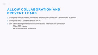19
| Configure device access policies for SharePoint Online and OneDrive for Business
| Configure Data Loss Prevention (DLP)
| Use labels to implement classification-based retention and protection
| Office 365 Labels
| Azure Information Protection
ALLOW COLLABORATION AND
PREVENT LEAKS
 
