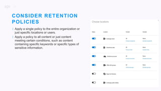 21
| Apply a single policy to the entire organization or
just specific locations or users.
| Apply a policy to all content or just content
meeting certain conditions, such as content
containing specific keywords or specific types of
sensitive information.
CONSIDER RETENTION
POLICIES
 