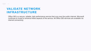 26
Office 365 is a secure, reliable, high performance service that runs over the public internet. Microsoft
continues to invest to enhance these aspects of the service. All Office 365 services are available via
internet connectivity.
VALIDATE NETWORK
INFRASTRUCTURE
 