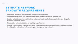 28
| Assess the number of clients that will use each internet egress.
| Determine which Office 365 services and features will be available for clients to use.
| Use the calculators and network tools to get a rough estimate for Exchange Online and Skype for
Business bandwidth needs.
| Measure the network utilization for a pilot group of clients.
| Use the measurements from the pilot group to extrapolate the entire organization's needs and re-test
to validate the estimations before making any changes to your network.
ESTIMATE NETWORK
BANDWITH REQUIREMENTS
 
