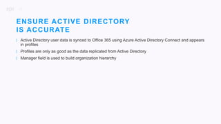 30
| Active Directory user data is synced to Office 365 using Azure Active Directory Connect and appears
in profiles
| Profiles are only as good as the data replicated from Active Directory
| Manager field is used to build organization hierarchy
ENSURE ACTIVE DIRECTORY
IS ACCURATE
 