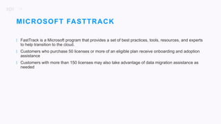 36
| FastTrack is a Microsoft program that provides a set of best practices, tools, resources, and experts
to help transition to the cloud.
| Customers who purchase 50 licenses or more of an eligible plan receive onboarding and adoption
assistance
| Customers with more than 150 licenses may also take advantage of data migration assistance as
needed
MICROSOFT FASTTRACK
 