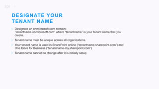 9
| Designate an onmicrosoft.com domain:
”tenantname.onmicrosoft.com” where “tenantname” is your tenant name that you
create.
| Tenant name must be unique across all organizations.
| Your tenant name is used in SharePoint online (“tenantname.sharepoint.com”) and
One Drive for Business (“tenantname-my.sharepoint.com”)
| Tenant name cannot be change after it is initially setup
DESIGNATE YOUR
TENANT NAME
 