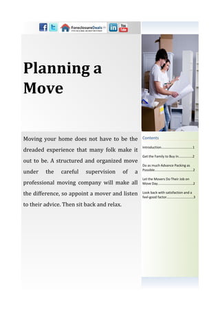 Planning a
Move

Moving your home does not have to be the             Contents

                                                     Introduction…………...........….........1
dreaded experience that many folk make it
                                                     Get the Family to Buy In...............2
out to be. A structured and organized move
                                                     Do as much Advance Packing as
under    the   careful    supervision       of   a   Possible.........................................2

                                                     Let the Movers Do Their Job on
professional moving company will make all            Move Day......................................2

the difference, so appoint a mover and listen        Look back with satisfaction and a
                                                     feel-good factor...................….......3

to their advice. Then sit back and relax.
 